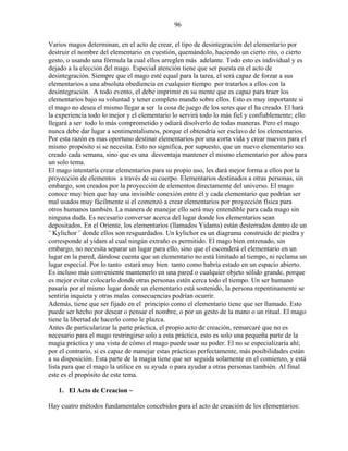 96
Varios magos determinan, en el acto de crear, el tipo de desintegración del elementario por
destruir el nombre del elementario en cuestión, quemándolo, haciendo un cierto rito, o cierto
gesto, o usando una fórmula la cual ellos arreglen más adelante. Todo esto es individual y es
dejado a la elección del mago. Especial atención tiene que ser puesta en el acto de
desintegración. Siempre que el mago esté equal para la tarea, el será capaz de forzar a sus
elementarios a una absoluta obediencia en cualquier tiempo por tratarlos a ellos con la
desintegración. A todo evento, el debe imprimir en su mente que es capaz para traer los
elementarios bajo su voluntad y tener completo mando sobre ellos. Esto es muy importante si
el mago no desea el mismo llegar a ser la cosa de juego de los seres que el ha creado. El hará
la experiencia todo lo mejor y el elementario lo servirá todo lo más fiel y confiablemente; ello
llegará a ser todo lo más comprometido y odiará disolverlo de todas maneras. Pero el mago
nunca debe dar lugar a sentimentalismos, porque el obtendría ser esclavo de los elementarios.
Por esta razón es mas oportuno destinar elementarios por una corta vida y crear nuevos para el
mismo propósito si se necesita. Esto no significa, por supuesto, que un nuevo elementario sea
creado cada semana, sino que es una desventaja mantener el mismo elementario por años para
un solo tema.
El mago intentaría crear elementarios para su propio uso, les dará mejor forma a ellos por la
proyección de elementos a través de su cuerpo. Elementarios destinados a otras personas, sin
embargo, son creados por la proyección de elementos directamente del universo. El mago
conoce muy bien que hay una invisible conexión entre él y cada elementario que podrían ser
mal usados muy fácilmente si el comenzó a crear elementarios por proyección física para
otros humanos también. La manera de manejar ello será muy entendible para cada mago sin
ninguna duda. Es necesario conversar acerca del lugar donde los elementarios sean
depositados. En el Oriente, los elementarios (llamados Yidams) están desterrados dentro de un
¨ Kylichor ¨ donde ellos son resguardados. Un kylichor es un diagrama construido de piedra y
corresponde al yidam al cual ningún extraño es permitido. El mago bien entrenado, sin
embargo, no necesita separar un lugar para ello, sino que el esconderá el elementario en un
lugar en la pared, dándose cuenta que un elementario no está limitado al tiempo, ni reclama un
lugar especial. Por lo tanto estará muy bien tanto como habría estado en un espacio abierto.
Es incluso más conveniente mantenerlo en una pared o cualquier objeto sólido grande, porque
es mejor evitar colocarlo donde otras personas estén cerca todo el tiempo. Un ser humano
pasaría por el mismo lugar donde un elementario está sostenido, la persona repentinamente se
sentiría inquieta y otras malas consecuencias podrían ocurrir.
Además, tiene que ser fijado en el principio como el elementario tiene que ser llamado. Esto
puede ser hecho por desear o pensar el nombre, o por un gesto de la mano o un ritual. El mago
tiene la libertad de hacerlo como le plazca.
Antes de particularizar la parte práctica, el propio acto de creación, remarcaré que no es
necesario para el mago restringirse solo a esta práctica, esto es solo una pequeña parte de la
magia práctica y una vista de cómo el mago puede usar su poder. El no se especializaría ahí;
por el contrario, si es capaz de manejar estas prácticas perfectamente, más posibilidades están
a su disposición. Esta parte de la magia tiene que ser seguida solamente en el comienzo, y está
lista para que el mago la utilice en su ayuda o para ayudar a otras personas también. Al final
este es el propósito de este tema.
1. El Acto de Creacion ~
Hay cuatro métodos fundamentales concebidos para el acto de creación de los elementarios:
 