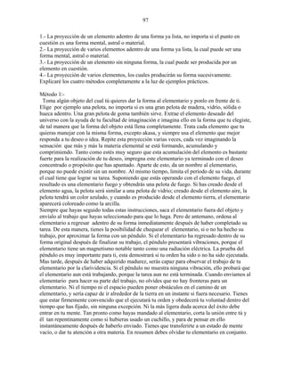 97
1.- La proyección de un elemento adentro de una forma ya lista, no importa si el punto en
cuestión es una forma mental, astral o material.
2.- La proyección de varios elementos adentro de una forma ya lista, la cual puede ser una
forma mental, astral o material.
3.- La proyección de un elemento sin ninguna forma, la cual puede ser producida por un
elemento en cuestión.
4.- La proyección de varios elementos, los cuales producirán su forma sucesivamente.
Explicaré los cuatro métodos completamente a la luz de ejemplos prácticos.
Método 1:-
Toma algún objeto del cual tú quieres dar la forma al elementario y ponlo en frente de ti.
Elige por ejemplo una pelota, no importa si es una gran pelota de madera, vidrio, sólida o
hueca adentro. Una gran pelota de goma también sirve. Extrae el elemento deseado del
universo con la ayuda de tu facultad de imaginación e imagina ello en la forma que tu elegiste,
de tal manera que la forma del objeto está llena completamente. Trata cada elemento que tu
quieras manejar con la misma forma, excepto akasa, y siempre usa el elemento que mejor
responda a tu deseo o idea. Repite esta proyección varias veces, cada vez imaginando la
sensación que más y más la materia elemental se está formando, acumulando y
comprimiendo. Tanto como estés muy seguro que esta acumulación del elemento es bastante
fuerte para la realización de tu deseo, impregna este elementario ya terminado con el deseo
concentrado o propósito que has apuntado. Aparte de esto, da un nombre al elementario,
porque no puede existir sin un nombre. Al mismo tiempo, limita el período de su vida, durante
el cual tiene que lograr su tarea. Suponiendo que estás operando con el elemento fuego, el
resultado es una elementario fuego y obtendrás una pelota de fuego. Si has creado desde el
elemento agua, la pelota será similar a una pelota de vidrio; creado desde el elemento aire, la
pelota tendrá un color azulado, y cuando es producido desde el elemento tierra, el elementario
aparecerá coloreado como la arcilla.
Siempre que hayas seguido todas estas instrucciones, saca el elementario fuera del objeto y
envíalo al trabajo que hayas seleccionado para que lo haga. Pero de antemano, ordena al
elementario a regresar adentro de su forma inmediatamente después de haber completado su
tarea. De esta manera, tienes la posibilidad de chequear el elementario, si o no ha hecho su
trabajo, por aproximar la forma con un péndulo. Si el elementario ha regresado dentro de su
forma original después de finalizar su trabajo, el péndulo presentará vibraciones, porque el
elementario tiene un magnetismo notable tanto como una radiación eléctrica. La prueba del
péndulo es muy importante para ti, esta demostrará si tu orden ha sido o no ha sido ejecutada.
Mas tarde, después de haber adquirido madurez, serás capaz para observar el trabajo de tu
elementario por la clarividencia. Si el péndulo no muestra ninguna vibración, ello probará que
el elementario aun está trabajando, porque la tarea aun no está terminada. Cuando enviamos al
elementario para hacer su parte del trabajo, no olvides que no hay fronteras para un
elementario. Ni el tiempo ni el espacio pueden poner obstáculos en el camino de un
elementario, y sería capaz de ir alrededor de la tierra en un instante si fuera necesario. Tienes
que estar firmemente convencido que el ejecutará tu orden y obedecerá tu voluntad dentro del
tiempo que has fijado, sin ninguna excepción. Ni la más ligera duda acerca del éxito debe
entrar en tu mente. Tan pronto como hayas mandado al elementario, corta la unión entre tú y
él tan repentinamente como si hubieras usado un cuchillo, y para de pensar en ello
instantáneamente después de haberlo enviado. Tienes que transferirte a un estado de mente
vacío, o dar tu atención a otra materia. En resumen debes olvidar tu elementario en conjunto.
 