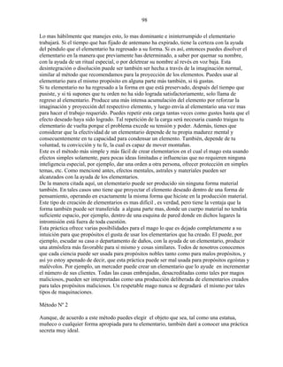 98
Lo mas hábilmente que manejes esto, lo mas dominante e ininterrumpido el elementario
trabajará. Si el tiempo que has fijado de antemano ha expirado, tiene la certeza con la ayuda
del péndulo que el elementario ha regresado a su forma. Si es así, entonces puedes disolver el
elementario en la manera que previamente has determinado, a saber por quemar su nombre,
con la ayuda de un ritual especial, o por deletrear su nombre al revés en voz baja. Esta
desintegración o disolución puede ser también ser hecha a través de la imaginación normal,
similar al método que recomendamos para la proyección de los elementos. Puedes usar al
elementario para el mismo propósito en alguna parte más también, si tú gustas.
Si tu elementario no ha regresado a la forma en que está preservado, después del tiempo que
pusiste, y si tú supones que tu orden no ha sido lograda satisfactoriamente, solo llama de
regreso al elementario. Produce una más intensa acumulación del elemento por reforzar la
imaginación y proyección del respectivo elemento, y luego envía al elementario una vez mas
para hacer el trabajo requerido. Puedes repetir esta carga tantas veces como gustes hasta que el
efecto deseado haya sido logrado. Tal repetición de la carga será necesaria cuando traigas tu
elementario de vuelta porque el problema excede su tensión y poder. Además, tienes que
considerar que la efectividad de un elementario depende de tu propia madurez mental y
consecuentemente en tu capacidad para condensar un elemento. También, depende de tu
voluntad, tu convicción y tu fe, la cual es capaz de mover montañas.
Este es el método más simple y más fácil de crear elementarios en el cual el mago esta usando
efectos simples solamente, para pocas ideas limitadas e influencias que no requieren ninguna
inteligencia especial, por ejemplo, dar una orden a otra persona, ofrecer protección en simples
temas, etc. Como mencioné antes, efectos mentales, astrales y materiales pueden ser
alcanzados con la ayuda de los elementarios.
De la manera citada aquí, un elementario puede ser producido sin ninguna forma material
también. En tales casos uno tiene que proyectar el elemento deseado dentro de una forma de
pensamiento, operando en exactamente la misma forma que hiciste en la producción material.
Este tipo de creación de elementarios es mas difícil , es verdad, pero tiene la ventaja que la
forma también puede ser transferida a alguna parte mas, donde un cuerpo material no tendría
suficiente espacio, por ejemplo, dentro de una esquina de pared donde en dichos lugares la
intromisión está fuera de toda cuestión.
Esta práctica ofrece varias posibilidades para el mago lo que es dejado completamente a su
intuición para que propósitos el gusta de usar los elementarios que ha creado. El puede, por
ejemplo, escudar su casa o departamento de daños, con la ayuda de un elementario, producir
una atmósfera más favorable para sí mismo y cosas similares. Todos de nosotros conocemos
que cada ciencia puede ser usada para propósitos nobles tanto como para malos propósitos, y
así yo estoy apenado de decir, que esta práctica puede ser mal usada para propósitos egoístas y
malévolos. Por ejemplo, un mercader puede crear un elementario que lo ayude en incrementar
el número de sus clientes. Todas las casas embrujadas, desacreditadas como tales por magos
maliciosos, pueden ser interpretadas como una producción deliberada de elementarios creados
para tales propósitos maliciosos. Un respetable mago nunca se degradará el mismo por tales
tipos de maquinaciones.
Método Nº 2
Aunque, de acuerdo a este método puedes elegir el objeto que sea, tal como una estatua,
muñeco o cualquier forma apropiada para tu elementario, también daré a conocer una práctica
secreta muy ideal.
 