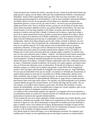 99
Toma dos partes por volumen de arcilla y una parte de cera. Amasa la arcilla hasta formar una
pulpa gruesa y agrega cera de abejas, hasta que está completamente fundida o calentada para
ablandarla. Amasa ambos ingredientes hasta que ellos estén muy bien mezclados. No uses
demasiada agua para preparar la arcilla plástica, a más la masa cambiará a demasiada blanda y
será difícil operar con ella. Si una genuina cera de abeja no es obtenida, cualquier otro
ingrediente grasoso o ceroso servirá, tal como el sebo y servirá los que son generalmente
usados para hacer velas. Esto es el último recurso, porque la cera de abeja es mucho mejor.
Ahora forma una figura, dándole la forma que quieras obtener al elementario, tal como una
forma humana. Con una larga espátula u otro objeto con punta, abre una ancha abertura
mientras el muñeco está aun tibio y blando. Comienza con la cabeza y sigue hacia abajo a
través de la espina dorsal hasta los pies, produce un gran hueco adentro de la figura. Ahora
llena este espacio de la abertura con el fluido condensador, y cierra la abertura mientras la
figura está aun blanda para prevenir que el condensador se filtre. Otra manera es verter el
condensador dentro de la figura después que ha sido colada, cerrando la abertura con cera
líquida o con una vela. Para el tratamiento de condensadores mágicos, profundizaré en este
tema en un capítulo especial. Si el mago intenta crear el elementario para sus propios
propósitos solamente, el tiene que cerrar la abertura de la figura con un plug de algodón
conteniendo unas pocas gotas de su propia materia prima orgánica. Este es el Alpha y el
Omega; por lo tanto toma unas pocas gotas de tu propia sangre o esperma. En nuestro caso,
una o la otra sería suficiente, pero si ambos ¨ mumiae ¨ de la primera clase fueran conectados,
será aun más efectiva. Suponiendo que un mago femenino está involucrado sirve para el
mismo propósito. El plug de algodón preparado de esta manera tiene que ser puesto primero
adentro del hueco de la figura, vertiendo el fluido condensador sobre ello, solamente entonces,
no antes, y finalmente cerrando la abertura. De acuerdo a las reglas mágicas, una figura como
esta, es la forma más ideal para crear un elementario. El tamaño de la figura no importa en
absoluto, aunque es evidente que la muñeca más grande, lo más fértil será tu imaginación
creativa. Pero una figura aproximada de 4 pulgadas será suficiente para un mago habilidoso.
En caso que un elementario tiene que ser creado y un muñeco es formado por otra persona, la
materia prima propia no tiene que ser mezclada con el fluido condensador, además serios
daños resultaran para el mago. La respectiva persona en consecuencia del mental, astral y
material conexión obtendría la oportunidad de influenciar al mago directa o indirectamente
para buenos tanto como para malos efectos. Por ejemplo, una figura preparada con la mumiae
y puesto adentro de agua fría encaja tiritones en el cuerpo del mago que ha creado ello, en
otra manera, si el muñeco fuera expuesto a gran calor, una fiebre alta resultaría. Un gran
número de posibilidades son aun concedidas para el mago con vínculo simpático, pero no las
citaré para no seducir al estudiante a realizar cosas malas.
Los muñecos antes mencionados pueden, por supuesto, ser cargados solo con un elemento, y
un elementario puede ser creado en la manera descrita en el método previo, pero estoy yendo a
particularizar la práctica del segundo método también.
Toma tu figura de cera en la mano izquierda y frótala suavemente con tu mano derecha, como
si quisieras animarla con tu poder vital. Sopla con tu respiración en ello como si tú quisieras
resucitar la figura sin vida. Da al elementario en desarrollo el nombre que le has destinado y
diga su nombre varias veces adentro de la figura. Religiosamente inclinado el mago incluso
bautiza la figura en una manera similar cuando lo hace el cristianismo al bautizar a un recién
nacido y le da el nombre a la figura mientras realiza esta ceremonia.
Esto último queda al criterio del mago y no es absolutamente necesario. En cualquier caso,
establece por ti mismo en este experimento que en esta figura tu posees un cuerpo perfecto
 