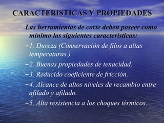 Las herramientas de corte deben poseer como
mínimo las siguientes características:
–1. Dureza (Conservación de filos a altas
temperaturas.)
–2. Buenas propiedades de tenacidad.
–3. Reducido coeficiente de fricción.
–4. Alcance de altos niveles de recambio entre
afilado y afilado.
–5. Alta resistencia a los choques térmicos.
CARACTERISTICAS Y PROPIEDADES
CARACTERISTICAS Y PROPIEDADES
 