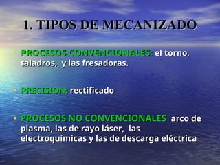 • PROCESOS CONVENCIONALES:
PROCESOS CONVENCIONALES: el torno,
el torno,
taladros, y las fresadoras.
taladros, y las fresadoras.
• PRECISION:
PRECISION: rectificado
rectificado
• PROCESOS NO CONVENCIONALES
PROCESOS NO CONVENCIONALES arco de
arco de
plasma, las de rayo láser, las
plasma, las de rayo láser, las
electroquímicas y las de descarga eléctrica
electroquímicas y las de descarga eléctrica
1. TIPOS DE MECANIZADO
1. TIPOS DE MECANIZADO
 