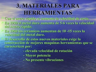 Con el acero rápido se aumenta la velocidad de corte.
Con el acero rápido se aumenta la velocidad de corte.
En 1930 el metal duro aumenta de 5-6 veces la velocidad
En 1930 el metal duro aumenta de 5-6 veces la velocidad
del Acero rápido.
del Acero rápido.
En 1960 los cerámicos aumentan de 10 -15 veces la
En 1960 los cerámicos aumentan de 10 -15 veces la
velocidad del metal duro.
velocidad del metal duro.
El desarrollo de estos nuevos materiales exige la
El desarrollo de estos nuevos materiales exige la
construcción de mejores maquinas herramientas que se
construcción de mejores maquinas herramientas que se
caractericen por:
caractericen por:
- elevada velocidad de rotación
- elevada velocidad de rotación
- Mayor potencia
- Mayor potencia
- No presente vibraciones
- No presente vibraciones
3. MATERIALES PARA
3. MATERIALES PARA
HERRAMIENTAS
HERRAMIENTAS
 