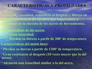 CARACTERISTICAS Y PROPIEDADES
CARACTERISTICAS Y PROPIEDADES
La dureza, tenacidad, resistencia al desgaste y dureza en
caliente constituyen los factores más importantes a
considerar en la elección de los aceros de herramientas.
Características de los aceros
 Gran tenacidad.
 Pierden su dureza a partir de 200º de temperatura.
Características del metal duro:
Pierden su dureza a partir de 1200º de temperatura.
Gran resistencia al desgaste (10 veces mayor que la del
acero).
Alcanzan una tenacidad similar a la del acero.
 