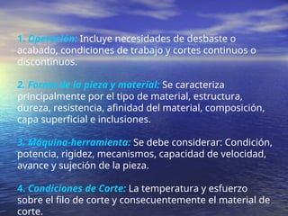 1. Operación: Incluye necesidades de desbaste o
acabado, condiciones de trabajo y cortes continuos o
discontinuos.
2. Forma de la pieza y material: Se caracteriza
principalmente por el tipo de material, estructura,
dureza, resistencia, afinidad del material, composición,
capa superficial e inclusiones.
3. Máquina-herramienta: Se debe considerar: Condición,
potencia, rigidez, mecanismos, capacidad de velocidad,
avance y sujeción de la pieza.
4. Condiciones de Corte: La temperatura y esfuerzo
sobre el filo de corte y consecuentemente el material de
corte.
 