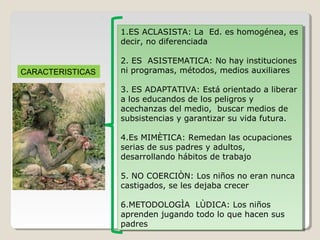 1.ES ACLASISTA: La Ed. es homogénea, es
1.ES ACLASISTA: La Ed. es homogénea, es
decir, no diferenciada
decir, no diferenciada

CARACTERISTICAS

2. ES ASISTEMATICA: No hay instituciones
2. ES ASISTEMATICA: No hay instituciones
ni programas, métodos, medios auxiliares
ni programas, métodos, medios auxiliares
3. ES ADAPTATIVA: Está orientado a liberar
3. ES ADAPTATIVA: Está orientado a liberar
a los educandos de los peligros y
a los educandos de los peligros y
acechanzas del medio, buscar medios de
acechanzas del medio, buscar medios de
subsistencias y garantizar su vida futura.
subsistencias y garantizar su vida futura.
4.Es MIMÈTICA: Remedan las ocupaciones
4.Es MIMÈTICA: Remedan las ocupaciones
serias de sus padres y adultos,
serias de sus padres y adultos,
desarrollando hábitos de trabajo
desarrollando hábitos de trabajo
5. NO COERCIÒN: Los niños no eran nunca
5. NO COERCIÒN: Los niños no eran nunca
castigados, se les dejaba crecer
castigados, se les dejaba crecer
6.METODOLOGÌA LÙDICA: Los niños
6.METODOLOGÌA LÙDICA: Los niños
aprenden jugando todo lo que hacen sus
aprenden jugando todo lo que hacen sus
padres
padres

 