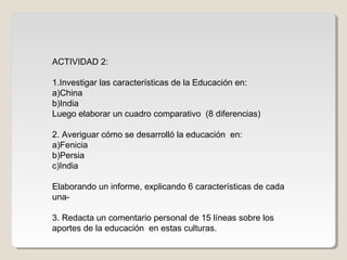 ACTIVIDAD 2:
1.Investigar las características de la Educación en:
a)China
b)India
Luego elaborar un cuadro comparativo (8 diferencias)
2. Averiguar cómo se desarrolló la educación en:
a)Fenicia
b)Persia
c)India
Elaborando un informe, explicando 6 características de cada
una3. Redacta un comentario personal de 15 líneas sobre los
aportes de la educación en estas culturas.

 