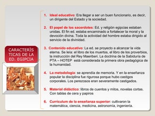 1. Ideal educativo: Era llegar a ser un buen funcionario, es decir,
un dirigente del Estado y la sociedad.
2. El papel de los sacerdotes: Ed. y religión egipcias estaban
unidas. El fin ed. estaba encaminado a fortalecer la moral y la
devoción divina. Toda la actividad del hombre estaba dirigido al
servicio de la divinidad.

CARACTERÌS
CARACTERÌS
TICAS DE LA
TICAS DE LA
ED. EGIPCIA
ED. EGIPCIA

3. Contenido educativo: La ed. se proyecto a alcanzar la vida
eterna. Se leía: el libro de los muertos, el libro de los proverbios,
la instrucción del Rey Maeriberi. La doctrina de la Sabiduría de
PTA – HOTEP está considerada la primera obra pedagógica de
la humanidad.
4. La metodología: se aprendía de memoria. Y en la enseñanza
popular la disciplina fue rigurosa porque hubo castigos
corporales. Los perezosos eran severamente castigados.
5. Material didáctico: libros de cuentos y mitos, novelas cortas.
Con tablas de cera y papiros
6. Curriculum de la enseñanza superior: cultivaron la
matemática, ciencia, medicina, astronomía, ingeniería.

 