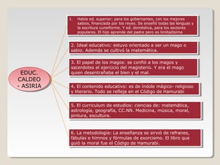 1. Había ed. superior: para los gobernantes, con los mejores
1. Había ed. superior: para los gobernantes, con los mejores
sabios, financiada por los reyes. Se enseñó todas las lenguas yy
sabios, financiada por los reyes. Se enseñó todas las lenguas
la escritura cuneiforme. YYed. doméstica, para los sectores
la escritura cuneiforme. ed. doméstica, para los sectores
populares. El hijo aprende del padre pero es limitadísima
populares. El hijo aprende del padre pero es limitadísima

2. Ideal educativo: estuvo orientado aaser un mago oo
2. Ideal educativo: estuvo orientado ser un mago
sabio. Además se cultivó la matemática.
sabio. Además se cultivó la matemática.

EDUC.
EDUC.
CALDEO
CALDEO
-- ASIRIA
ASIRIA

3. El papel de los magos: se confió aalos magos yy
3. El papel de los magos: se confió los magos
sacerdotes el ejercicio del magisterio. Y era el mago
sacerdotes el ejercicio del magisterio. Y era el mago
quien desentrañaba el bien yyel mal.
quien desentrañaba el bien el mal.
4. El contenido educativo: es de índole mágico- religioso
4. El contenido educativo: es de índole mágico- religioso
yyliterario. Todo se refleja en el Código de Hamurabi
literario. Todo se refleja en el Código de Hamurabi
5. El curriculum de estudios: ciencias de: matemática,
5. El curriculum de estudios: ciencias de: matemática,
astrología, geografía, CC.NN. Medicina, música, moral,
astrología, geografía, CC.NN. Medicina, música, moral,
pintura, escultura.
pintura, escultura.

6. La metodología: La enseñanza se sirvió de refranes,
6. La metodología: La enseñanza se sirvió de refranes,
fábulas eehimnos yyfórmulas de exorcismo. El libro que
fábulas himnos fórmulas de exorcismo. El libro que
guió la moral fue el Código de Hamurabi.
guió la moral fue el Código de Hamurabi.

 