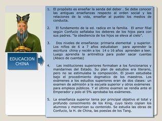 1. El propósito es enseñar la senda del deber . .Se debe conocer
1. El propósito es enseñar la senda del deber Se debe conocer
las antiguas enseñanzas respecto al orden social yy las
las antiguas enseñanzas respecto al orden social
las
relaciones de la vida, enseñar al pueblo los medios de
relaciones de la vida, enseñar al pueblo los medios de
conducta.
conducta.
2.
2.

3.
3.

EDUCACION
EDUCACION
CHINA
CHINA

El fundamento de la ed. radica en la familia. El amor filial
El fundamento de la ed. radica en la familia. El amor filial
según Confucio señalaba los deberes de los hijos para con
según Confucio señalaba los deberes de los hijos para con
sus padres. “la obediencia de los hijos se eleva al cielo”.
sus padres. “la obediencia de los hijos se eleva al cielo”.
Dos niveles de enseñanza: primaria elemental yy superior.
Dos niveles de enseñanza: primaria elemental
superior.
Los niños de 6 a 7 años estudiaban para aprender la
Los niños de 6 a 7 años estudiaban para aprender la
escritura china yyrecién aalos 14 oo16 años aprenden aaleer.
escritura china recién los 14 16 años aprenden leer.
Luego aprendía la aritmética para poder sacar cuentas
Luego aprendía la aritmética para poder sacar cuentas
(Abaco de cuentas)
(Abaco de cuentas)

4.
4.

Las instituciones superiores formaban aa los funcionarios yy
Las instituciones superiores formaban
los funcionarios
mandarines del Estado. Su plan de estudios era literario,
mandarines del Estado. Su plan de estudios era literario,
pero no se estimulaba la composición. El joven estudiaba
pero no se estimulaba la composición. El joven estudiaba
bajo el procedimiento dogmatico de los maestros. Los
bajo el procedimiento dogmatico de los maestros. Los
exámenes aa los estudios superiores eran de dos clases: un
exámenes
los estudios superiores eran de dos clases: un
examen de admisión a la escuela superior yyotros exámenes
examen de admisión a la escuela superior otros exámenes
para empleos públicos. Y el último examen se rendía ante el
para empleos públicos. Y el último examen se rendía ante el
Emperador yypolo el 5% aprobaba los exámenes.
Emperador polo el 5% aprobaba los exámenes.

5. La enseñanza superior tenia por principal objetivo el total yy
5. La enseñanza superior tenia por principal objetivo el total
profundo conocimiento de los King, cuyo texto copian los
profundo conocimiento de los King, cuyo texto copian los
alumnos yymemorizan su contenido. Se estudia las obras de
alumnos memorizan su contenido. Se estudia las obras de
Confucio, la H. de China, las poesías de los Tang.
Confucio, la H. de China, las poesías de los Tang.

 