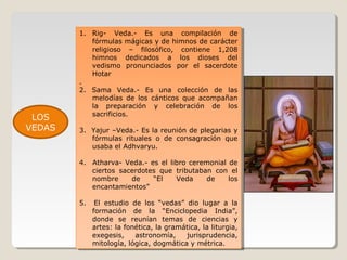 LOS
VEDAS

1. Rig- Veda.- Es una compilación de
1. Rig- Veda.- Es una compilación de
fórmulas mágicas yyde himnos de carácter
fórmulas mágicas de himnos de carácter
religioso – filosófico, contiene 1,208
religioso – filosófico, contiene 1,208
himnos dedicados a los dioses del
himnos dedicados a los dioses del
vedismo pronunciados por el sacerdote
vedismo pronunciados por el sacerdote
Hotar
Hotar
..
2. Sama Veda.- Es una colección de las
2. Sama Veda.- Es una colección de las
melodías de los cánticos que acompañan
melodías de los cánticos que acompañan
la preparación yy celebración de los
la preparación
celebración de los
sacrificios.
sacrificios.
3. Yajur –Veda.- Es la reunión de plegarias yy
3. Yajur –Veda.- Es la reunión de plegarias
fórmulas rituales oo de consagración que
fórmulas rituales
de consagración que
usaba el Adhvaryu.
usaba el Adhvaryu.
4. Atharva- Veda.- es el libro ceremonial de
4. Atharva- Veda.- es el libro ceremonial de
ciertos sacerdotes que tributaban con el
ciertos sacerdotes que tributaban con el
nombre
de
“El
Veda
de
los
nombre
de
“El
Veda
de
los
encantamientos”
encantamientos”
5. El estudio de los “vedas” dio lugar aa la
5. El estudio de los “vedas” dio lugar
la
formación de la “Enciclopedia India”,
formación de la “Enciclopedia India”,
donde se reunían temas de ciencias yy
donde se reunían temas de ciencias
artes: la fonética, la gramática, la liturgia,
artes: la fonética, la gramática, la liturgia,
exegesis,
exegesis, astronomía,
astronomía, jurisprudencia,
jurisprudencia,
mitología, lógica, dogmática yymétrica.
mitología, lógica, dogmática métrica.

 