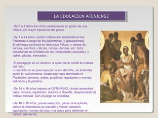 LA EDUCACION ATENIENSE
LA EDUCACION ATENIENSE
-De 0 a 7 años los niños permanecen en poder de una
niñera, sin mayor injerencia del padre
-De 7 a 14 años, recibió instrucción elemental en las
Palestras a cargo de los paidotribas (o golpeadores).
Enseñanza centrada en ejercicios físicos, y clases de
lectura, escritura, cálculo, cantos, danzas, etc. Esta
enseñanza se brindaba en las Didaskalela (escuelas), y
calles, plazas, mercados.
-El pedagogo es un esclavo, a quien se le confía la crianza
del niño.
-El estado no se preocupa por la ed. del niño, es la familia
quien la subvenciona hasta que haya dominado el
Pentatlón: carreras, saltos, pugilatos, equitación y manejo
del disco y la jabalina.
-De 14 a 16 años ingresa al GYMNASIO, donde aprenderá
caza, música, equitación, retorica y filosofía, despreciando el
trabajo manual. Con el juego se socializa.
-De 16 a 18 años, previa selección, pasan a la ephefia,
donde la enseñanza es clasista y militar: natación,
equitación, manejo del arco y la lanza para defender el
Estado ateniense.

 