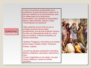 -Fueron los primeros profesionales de la
enseñanza, de gran elocuencia, peritos en el
discurso, diestros en el convencimiento; pero
los intelectuales de la aristocracia
emprendieron una campaña de desprestigio:
falaces, falsos filósofos, falaces y haber
“mercantilizado la enseñanza”

SOFISTAS
SOFISTAS

-Ellos sostenían que la virtud no era un
privilegio exclusivo de las castas
terratenientes, sino de todo el género humano.
Por ello, son reformadores de la ed. y de la
ética y la política. Criticaron al Estado y el
Derecho esclavista.
-Sofistas: Protàgoras, (el hombre es la medida
de las cosas), Gorgias, Hipias, Trasimaco,
Pròdico, Calicles
-Su plan de estudios comprendía: Gramática,
Retórica, Dialéctica, Geometría, Astronomía y
otros.
-Fueron magistrales en sus clases, con gran
riqueza dialéctica, crearon el método
expositivo.

 