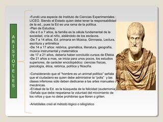 A
R
I
S
T
O
T
E
L
E
S

-Fundó una especie de Instituto de Ciencias Experimentales :
LICEO. Siendo el Estado quien debe tener la responsabilidad
de la ed., pues la Ed es una rama de la política.
-Plan de Estudios:
-De e 0 a 7 años, la familia es la célula fundamental de la
sociedad, cría al niño, aislándolo de los esclavos.
-De 7 a 14 años, Ed. primaria en Música, Gimnasia, Lectura,
escritura y aritmética
-De 14 a 17 años: retórica, gramática, literatura, geografía,
música instrumental y matemática
-de 17 a 21 años, debería haber concluido cursos de Efebia
-De 21 años a mas, se inicia para unos pocos, los estudios
superiores, de carácter enciclopédico: ciencias físicas,
psicología, ética, retórica, política y filosofía.
-Considerando que el “hombre es un animal político” señala
que el ciudadano es quien debe administrar la “polis” y las
clases inferiores sólo deben dedicarse a las artes manuales o
mecánicas.
-El ideal de la Ed. es la búsqueda de la felicidad (eudemonìa)
-Señala que debe respetarse la voluntad del movimiento de
los niños y que no debe prohibirse que lloren o griten.
-Aristóteles creó el método lógico o silogístico

 