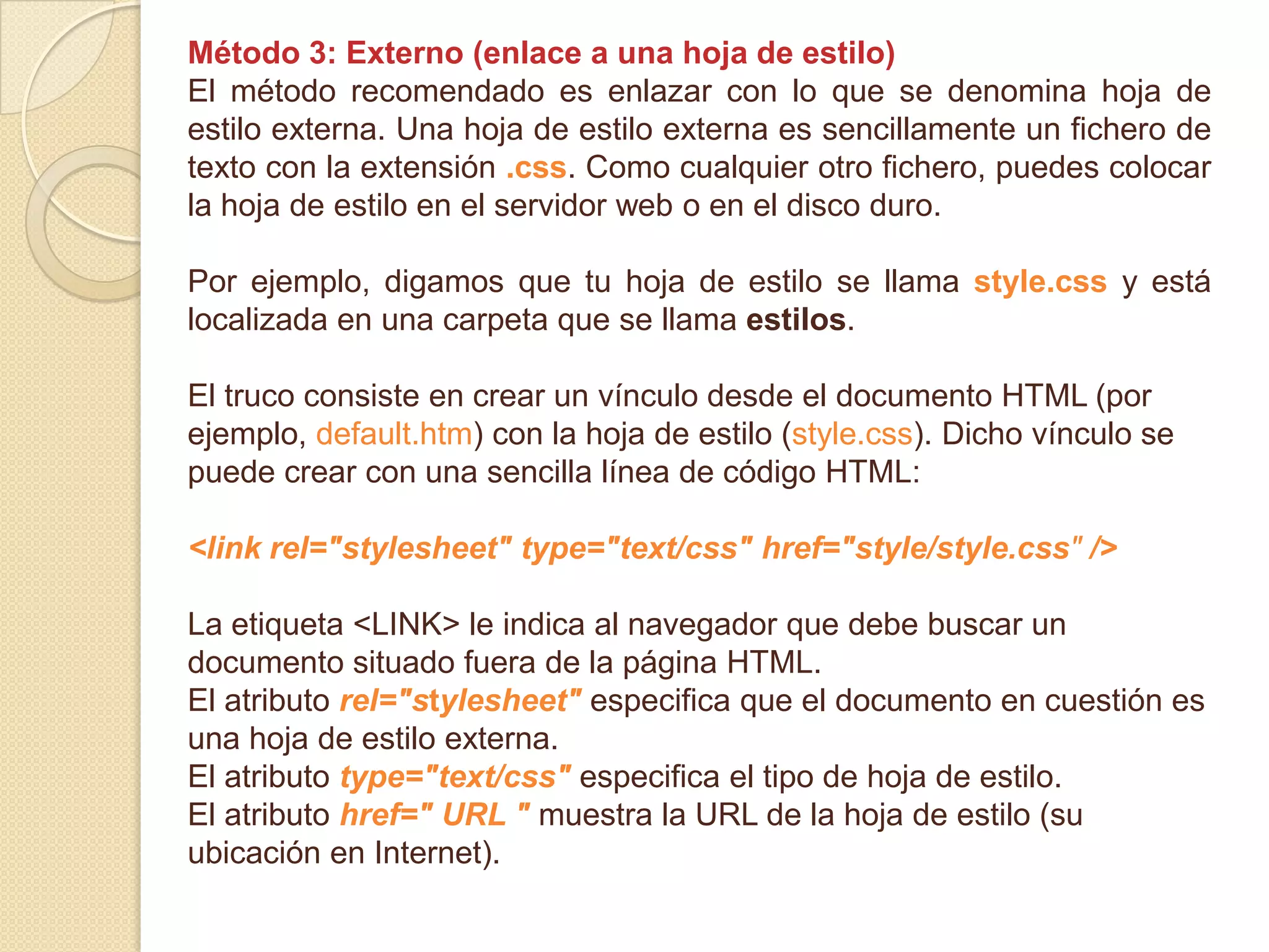 Método 3: Externo (enlace a una hoja de estilo)
El método recomendado es enlazar con lo que se denomina hoja de
estilo externa. Una hoja de estilo externa es sencillamente un fichero de
texto con la extensión .css. Como cualquier otro fichero, puedes colocar
la hoja de estilo en el servidor web o en el disco duro.
Por ejemplo, digamos que tu hoja de estilo se llama style.css y está
localizada en una carpeta que se llama estilos.
El truco consiste en crear un vínculo desde el documento HTML (por
ejemplo, default.htm) con la hoja de estilo (style.css). Dicho vínculo se
puede crear con una sencilla línea de código HTML:
<link rel="stylesheet" type="text/css" href="style/style.css" />
La etiqueta <LINK> le indica al navegador que debe buscar un
documento situado fuera de la página HTML.
El atributo rel="stylesheet" especifica que el documento en cuestión es
una hoja de estilo externa.
El atributo type="text/css" especifica el tipo de hoja de estilo.
El atributo href=" URL " muestra la URL de la hoja de estilo (su
ubicación en Internet).
 
