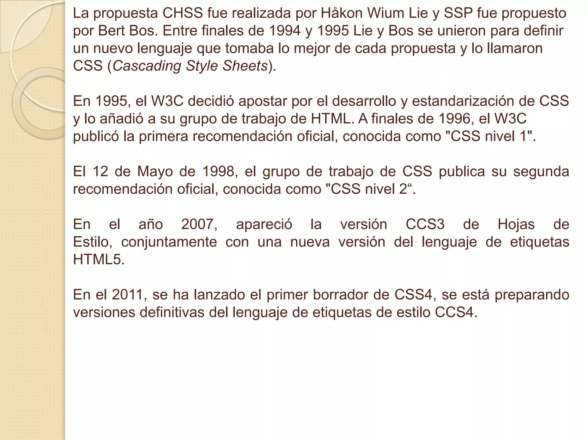 La propuesta CHSS fue realizada por Håkon Wium Lie y SSP fue propuesto
por Bert Bos. Entre finales de 1994 y 1995 Lie y Bos se unieron para definir
un nuevo lenguaje que tomaba lo mejor de cada propuesta y lo llamaron
CSS (Cascading Style Sheets).
En 1995, el W3C decidió apostar por el desarrollo y estandarización de CSS
y lo añadió a su grupo de trabajo de HTML. A finales de 1996, el W3C
publicó la primera recomendación oficial, conocida como "CSS nivel 1".
El 12 de Mayo de 1998, el grupo de trabajo de CSS publica su segunda
recomendación oficial, conocida como "CSS nivel 2“.
En el año 2007, apareció la versión CCS3 de Hojas de
Estilo, conjuntamente con una nueva versión del lenguaje de etiquetas
HTML5.
En el 2011, se ha lanzado el primer borrador de CSS4, se está preparando
versiones definitivas del lenguaje de etiquetas de estilo CCS4.
 