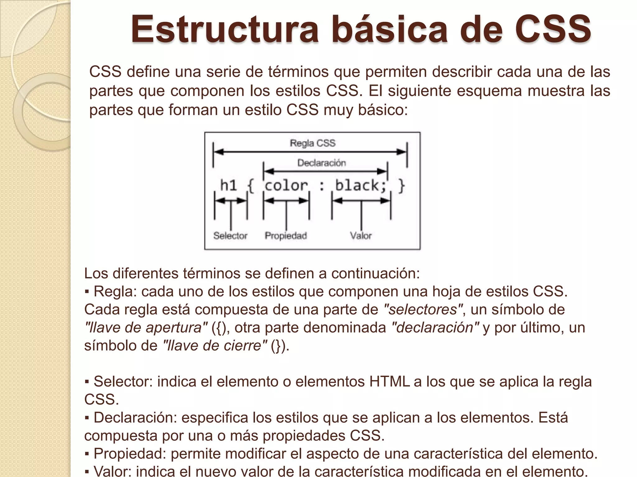 Estructura básica de CSS
CSS define una serie de términos que permiten describir cada una de las
partes que componen los estilos CSS. El siguiente esquema muestra las
partes que forman un estilo CSS muy básico:
Los diferentes términos se definen a continuación:
▪ Regla: cada uno de los estilos que componen una hoja de estilos CSS.
Cada regla está compuesta de una parte de "selectores", un símbolo de
"llave de apertura" ({), otra parte denominada "declaración" y por último, un
símbolo de "llave de cierre" (}).
▪ Selector: indica el elemento o elementos HTML a los que se aplica la regla
CSS.
▪ Declaración: especifica los estilos que se aplican a los elementos. Está
compuesta por una o más propiedades CSS.
▪ Propiedad: permite modificar el aspecto de una característica del elemento.
▪ Valor: indica el nuevo valor de la característica modificada en el elemento.
 