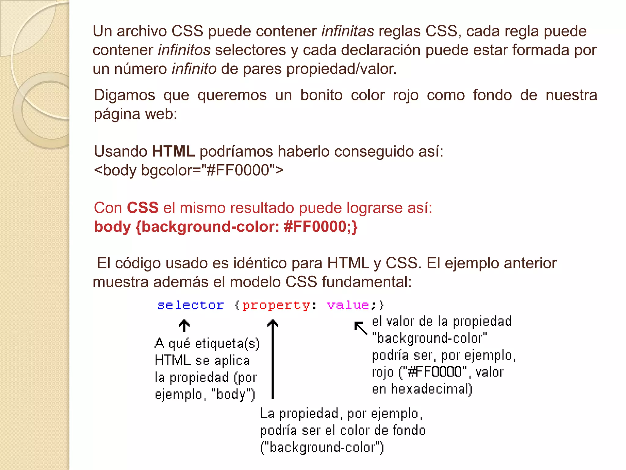 Un archivo CSS puede contener infinitas reglas CSS, cada regla puede
contener infinitos selectores y cada declaración puede estar formada por
un número infinito de pares propiedad/valor.
Digamos que queremos un bonito color rojo como fondo de nuestra
página web:
Usando HTML podríamos haberlo conseguido así:
<body bgcolor="#FF0000">
Con CSS el mismo resultado puede lograrse así:
body {background-color: #FF0000;}
El código usado es idéntico para HTML y CSS. El ejemplo anterior
muestra además el modelo CSS fundamental:
 