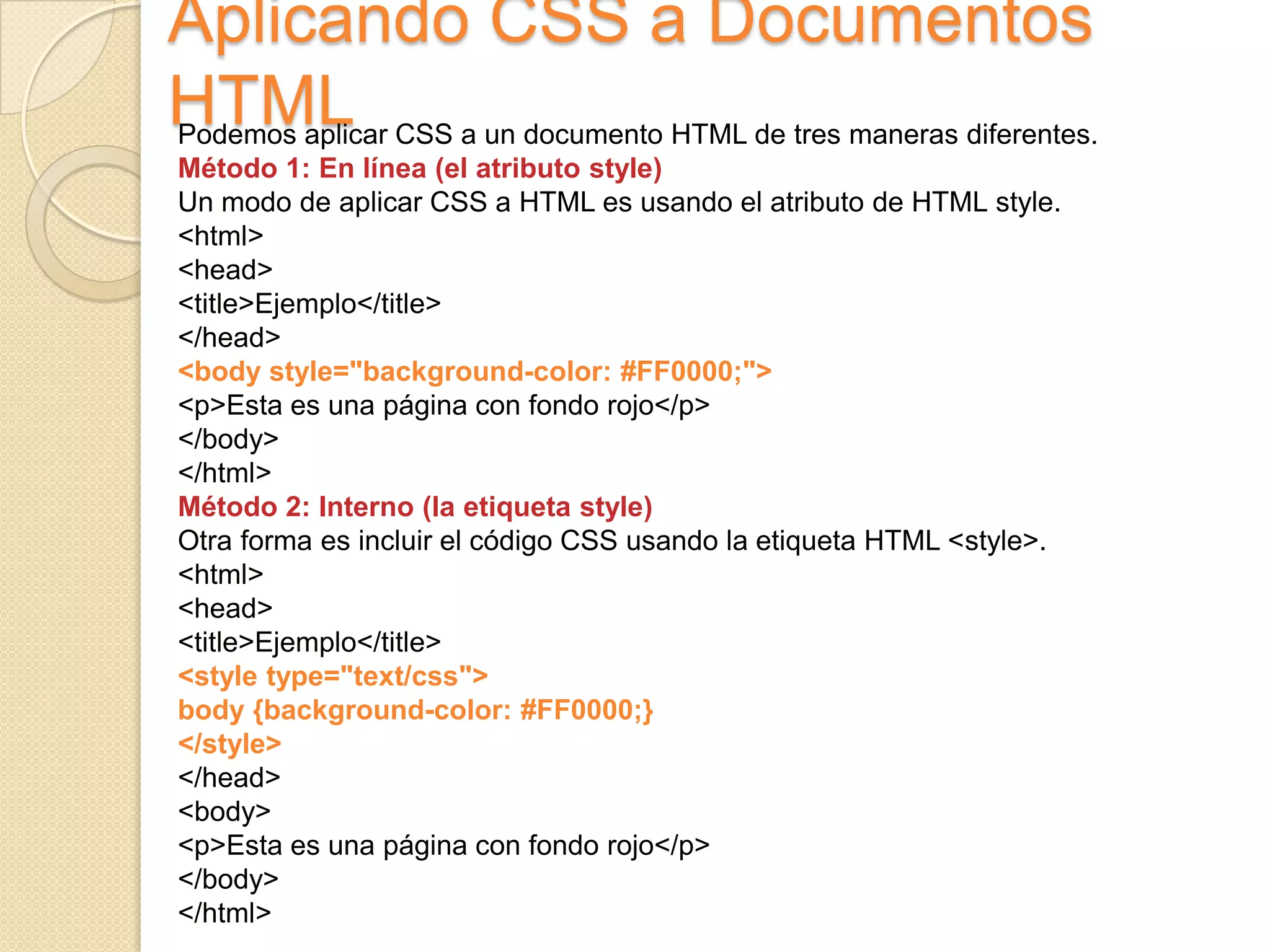 Aplicando CSS a Documentos
HTMLPodemos aplicar CSS a un documento HTML de tres maneras diferentes.
Método 1: En línea (el atributo style)
Un modo de aplicar CSS a HTML es usando el atributo de HTML style.
<html>
<head>
<title>Ejemplo</title>
</head>
<body style="background-color: #FF0000;">
<p>Esta es una página con fondo rojo</p>
</body>
</html>
Método 2: Interno (la etiqueta style)
Otra forma es incluir el código CSS usando la etiqueta HTML <style>.
<html>
<head>
<title>Ejemplo</title>
<style type="text/css">
body {background-color: #FF0000;}
</style>
</head>
<body>
<p>Esta es una página con fondo rojo</p>
</body>
</html>
 