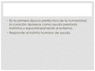 • En la primera época pretécnica de la humanidad,
  la curación aparece como ayuda prestada
  instintiva y espontáneamente al enfermo.
• Responde al instinto humano de ayuda.
 