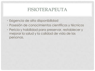FISIOTERAPEUTA

• Exigencia de alta disponibilidad
• Posesión de conocimientos científicos y técnicos
• Pericia y habilidad para preservar, restablecer y
  mejorar la salud y la calidad de vida de las
  personas.
 
