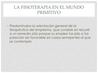 LA FISIOTERAPIA EN EL MUNDO
              PRIMITIVO


• Predominaba la orientación general de la
  terapéutica del empirismo, que consiste en recurrir
  a un remedio sólo porque su empleo ha sido o ha
  parecido ser favorable en casos semejantes al que
  se contempla
 