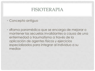 FISIOTERAPIA

• Concepto antiguo

• «Rama paramédica que se encarga de mejorar o
  mantener las secuelas invalidantes a causa de una
  enfermedad o traumatismo a través de la
  aplicación de agentes físicos y ejercicios
  especializados para integrar al individuo a su
  medio»
 