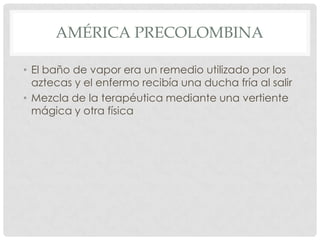 AMÉRICA PRECOLOMBINA

• El baño de vapor era un remedio utilizado por los
  aztecas y el enfermo recibía una ducha fría al salir
• Mezcla de la terapéutica mediante una vertiente
  mágica y otra física
 