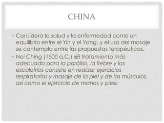 CHINA

• Considera la salud y la enfermedad como un
  equilibrio entre el Yin y el Yang, y el uso del masaje
  se contempla entre las propuestas terapéuticas.
• Nei Ching (1500 a.C.) «El tratamiento más
  adecuado para la parálisis, la fiebre y los
  escalofríos consiste en realizar ejercicios
  respiratorios y masaje de la piel y de los músculos,
  así como el ejercicio de manos y pies»
 