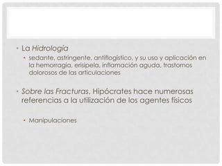 • La Hidrología
  • sedante, astringente, antiflogístico, y su uso y aplicación en
    la hemorragia, erisipela, inflamación aguda, trastornos
    dolorosos de las articulaciones


• Sobre las Fracturas, Hipócrates hace numerosas
  referencias a la utilización de los agentes físicos

  • Manipulaciones
 