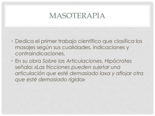MASOTERAPIA


• Dedica el primer trabajo científico que clasifica los
  masajes según sus cualidades, indicaciones y
  contraindicaciones.
• En su obra Sobre las Articulaciones, Hipócrates
  señala: «Las fricciones pueden sujetar una
  articulación que esté demasiado laxa y aflojar otra
  que esté demasiado rígida»
 