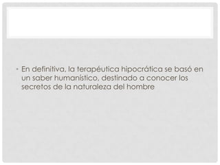 • En definitiva, la terapéutica hipocrática se basó en
  un saber humanístico, destinado a conocer los
  secretos de la naturaleza del hombre
 