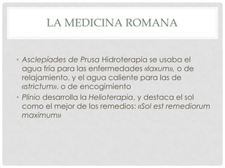 LA MEDICINA ROMANA


• Asclepíades de Prusa Hidroterapia se usaba el
  agua fría para las enfermedades «laxum», o de
  relajamiento, y el agua caliente para las de
  «strictum», o de encogimiento
• Plinio desarrolla la Helioterapia, y destaca el sol
  como el mejor de los remedios: «Sol est remediorum
  maximum»
 