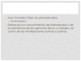 • Aulo Cornelio Celso: Su principal obra
  • De Re Medica
• Destacan sus conocimientos de Hidroterapia y de
  los beneficios de los ejercicios físicos y masajes, así
  como de las movilizaciones activas y pasivas.
 