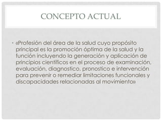 CONCEPTO ACTUAL


• «Profesión del área de la salud cuyo propósito
  principal es la promoción óptima de la salud y la
  función incluyendo la generación y aplicación de
  principios científicos en el proceso de examinación,
  evaluación, diagnostico, pronostico e intervención
  para prevenir o remediar limitaciones funcionales y
  discapacidades relacionadas al movimiento»
 
