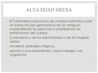 ALTA EDAD MEDIA

• El Cristianismo reaccionó de manera restrictiva ante
  los espectáculos gimnásticos de los antiguos,
  suspendiendo los ejercicios y prohibiendo las
  exhibiciones del cuerpo.
• Curanderos y de los adivinadores o de las mujeres
  sabias
• amuletos, brebajes mágicos,
• plantas y encantamientos, hasta masajes con
  ungüentos
 