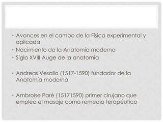 • Avances en el campo de la Física experimental y
  aplicada
• Nacimiento de la Anatomía moderna
• Siglo XVIII Auge de la anatomia

• Andreas Vesalio (1517-1590) fundador de la
  Anatomía moderna

• Ambroise Paré (15171590) primer cirujano que
  emplea el masaje como remedio terapéutico
 