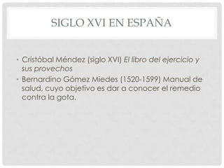 SIGLO XVI EN ESPAÑA


• Cristóbal Méndez (siglo XVI) El libro del ejercicio y
  sus provechos
• Bernardino Gómez Miedes (1520-1599) Manual de
  salud, cuyo objetivo es dar a conocer el remedio
  contra la gota.
 