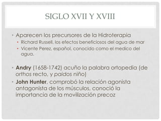 SIGLO XVII Y XVIII

• Aparecen los precursores de la Hidroterapia
 • Richard Russell, los efectos beneficiosos del agua de mar
 • Vicente Perez, español, conocido como el medico del
   agua.


• Andry (1658-1742) acuño la palabra ortopedia (de
  orthos recto, y paidos niño)
• John Hunter, comprobó la relación agonista
  antagonista de los músculos, conoció la
  importancia de la movilización precoz
 