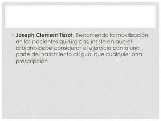 • Joseph Clement Tissot, Recomendó la movilización
  en los pacientes quirúrgicos, insiste en que el
  cirujano debe considerar el ejercicio como una
  parte del tratamiento al igual que cualquier otra
  prescripción
 