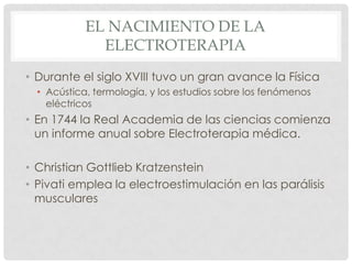 EL NACIMIENTO DE LA
              ELECTROTERAPIA
• Durante el siglo XVIII tuvo un gran avance la Física
  • Acústica, termología, y los estudios sobre los fenómenos
    eléctricos
• En 1744 la Real Academia de las ciencias comienza
  un informe anual sobre Electroterapia médica.

• Christian Gottlieb Kratzenstein
• Pivati emplea la electroestimulación en las parálisis
  musculares
 