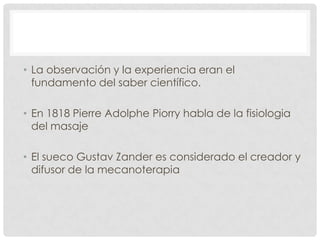 • La observación y la experiencia eran el
  fundamento del saber científico.

• En 1818 Pierre Adolphe Piorry habla de la fisiologia
  del masaje

• El sueco Gustav Zander es considerado el creador y
  difusor de la mecanoterapia
 