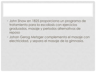 • John Shaw en 1825 proporciona un programa de
  tratamiento para la escoliosis con ejercicios
  graduados, masaje y periodos alternativos de
  reposo
• Johan Gerog Metzger complementa el masaje con
  electricidad, y separa el masaje de la gimnasia.
 