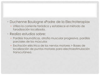 • Duchenne Boulogne «Padre de la Electroterapia»
  • Utiliza la corriente farádica y establece el método de
    faradización localizada.
• Realizo estudios sobre:
  • Parálisis traumáticas, atrofia muscular progresiva, parálisis
    parciales de los músculos
  • Excitación eléctrica de los nervios motores > Bases de
    localización de puntos motores para electroestimulación
    transcutánea.
 