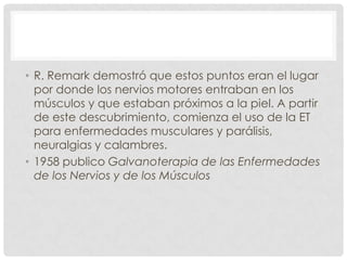• R. Remark demostró que estos puntos eran el lugar
  por donde los nervios motores entraban en los
  músculos y que estaban próximos a la piel. A partir
  de este descubrimiento, comienza el uso de la ET
  para enfermedades musculares y parálisis,
  neuralgias y calambres.
• 1958 publico Galvanoterapia de las Enfermedades
  de los Nervios y de los Músculos
 