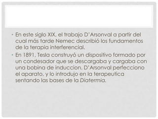 • En este siglo XIX, el trabajo D’Arsonval a partir del
  cual más tarde Nemec describió los fundamentos
  de la terapia interferencial.
• En 1891, Tesla construyó un dispositivo formado por
  un condesador que se descargaba y cargaba con
  una bobina de induccion. D’Arsonval perfecciono
  el aparato, y lo introdujo en la terapeutica
  sentando las bases de la Diatermia.
 