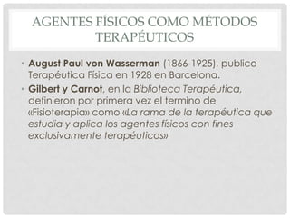 AGENTES FÍSICOS COMO MÉTODOS
          TERAPÉUTICOS
• August Paul von Wasserman (1866-1925), publico
  Terapéutica Física en 1928 en Barcelona.
• Gilbert y Carnot, en la Biblioteca Terapéutica,
  definieron por primera vez el termino de
  «Fisioterapia» como «La rama de la terapéutica que
  estudia y aplica los agentes físicos con fines
  exclusivamente terapéuticos»
 