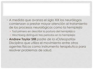 • A medida que avanza el siglo XIX los neurólogos
  comienzan a prestar mayor atención al tratamiento
  de los procesos neurológicos como la hemiplejía
 • Tod primero en describir la postura del hemipléjico
 • Hirschberg distinguió tres periodos en la hemiplejía
• Andrew Taylor Still padre de la «Osteopatía»
  Disciplina que utiliza el movimiento entre otros
  agentes físicos como instrumento terapéutico para
  resolver problemas de salud.
 