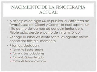 NACIMIENTO DE LA FISIOTERAPIA
                ACTUAL
• A principios del siglo XX se publico la Biblioteca de
  Terapéutica de Gilbert y Carnot, la cual supone un
  hito dentro del campo de conocimientos de la
  Fisioterapia, desde el punto de vista histórico,
• Recoge el saber existente sobre los agentes físicos
  conocidos hasta el momento
• 7 tomos, destacan:
  •   Tomo IV: Electroterapia
  •   Tomo V: Las radiaciones
  •   Tomo VI: Quinesiterapia
  •   Tomo VII: Mecanoterapia
 