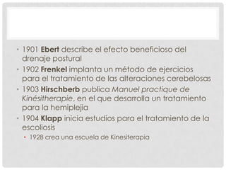 • 1901 Ebert describe el efecto beneficioso del
  drenaje postural
• 1902 Frenkel implanta un método de ejercicios
  para el tratamiento de las alteraciones cerebelosas
• 1903 Hirschberb publica Manuel practique de
  Kinésitherapie, en el que desarrolla un tratamiento
  para la hemiplejia
• 1904 Klapp inicia estudios para el tratamiento de la
  escoliosis
  • 1928 crea una escuela de Kinesiterapia
 